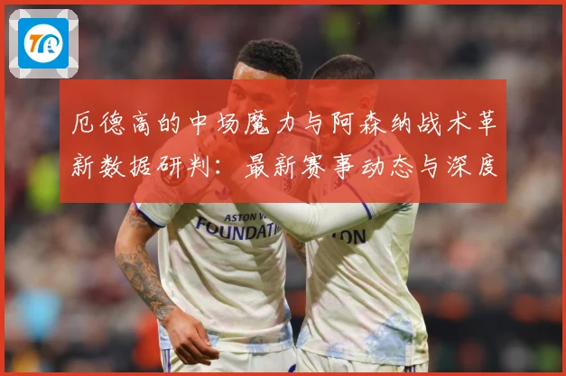 厄德高的中场魔力与阿森纳战术革新数据研判：最新赛事动态与深度分析