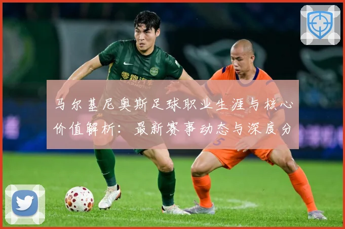 马尔基尼奥斯足球职业生涯与核心价值解析：最新赛事动态与深度分析