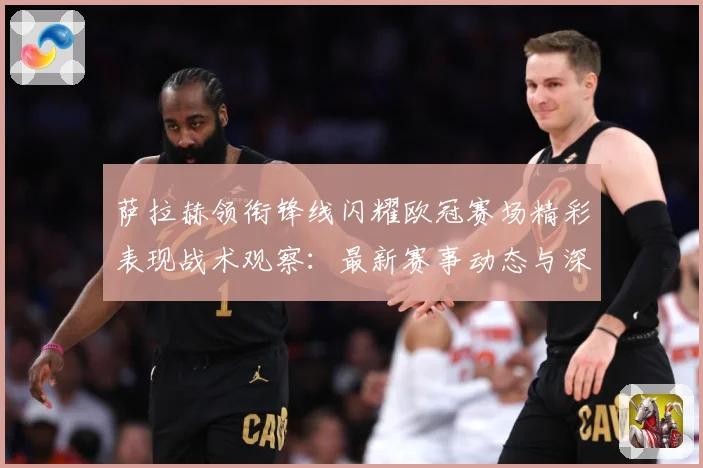 萨拉赫领衔锋线闪耀欧冠赛场精彩表现战术观察：最新赛事动态与深度分析
