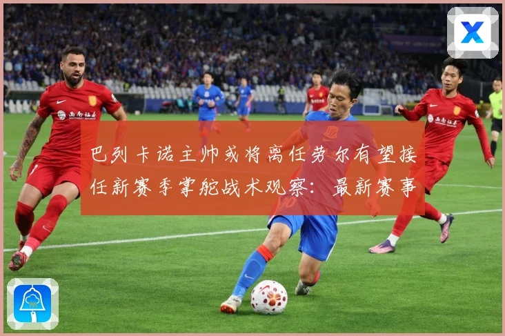 巴列卡诺主帅或将离任劳尔有望接任新赛季掌舵战术观察：最新赛事动态与深度分析