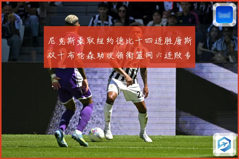 尼克斯豪取纽约德比十四连胜唐斯双十布伦森助攻领衔篮网六连败专题观察：最新赛事动态与深度分析