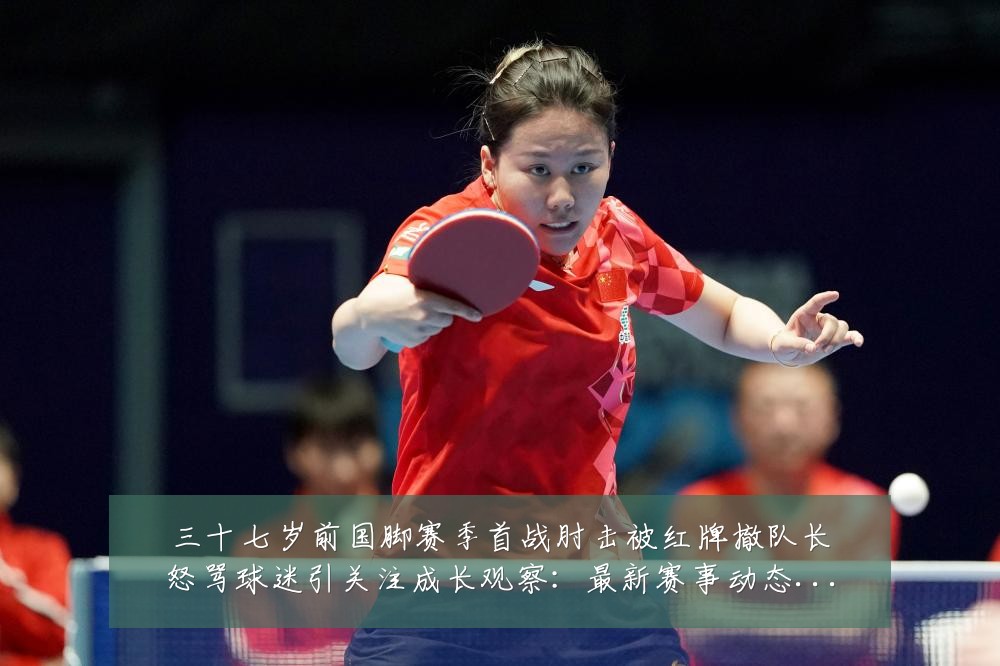 三十七岁前国脚赛季首战肘击被红牌撤队长怒骂球迷引关注成长观察：最新赛事动态与深度分析