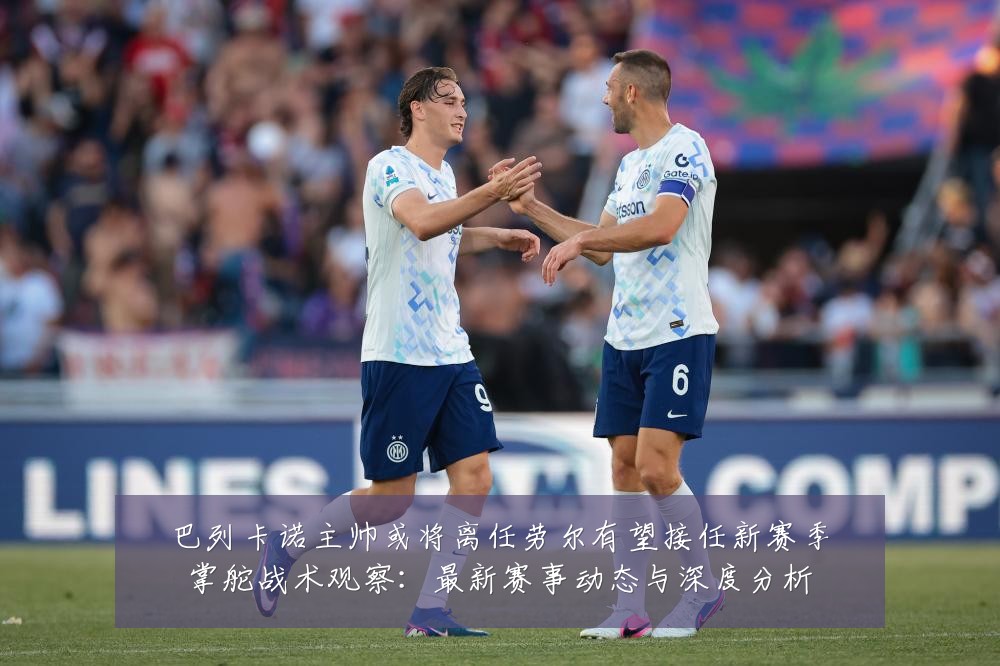 巴列卡诺主帅或将离任劳尔有望接任新赛季掌舵战术观察：最新赛事动态与深度分析