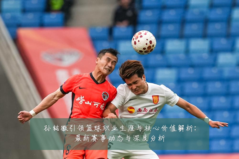 孙铭徽引领篮球职业生涯与核心价值解析：最新赛事动态与深度分析