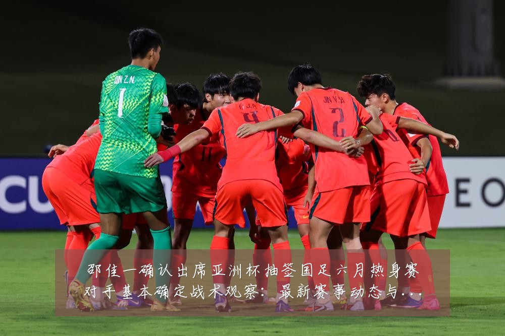 邵佳一确认出席亚洲杯抽签国足六月热身赛对手基本确定战术观察：最新赛事动态与深度分析